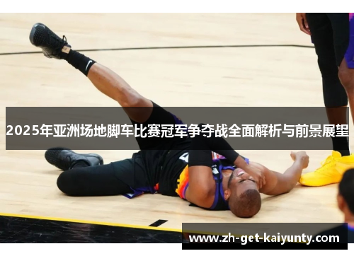 2025年亚洲场地脚车比赛冠军争夺战全面解析与前景展望
