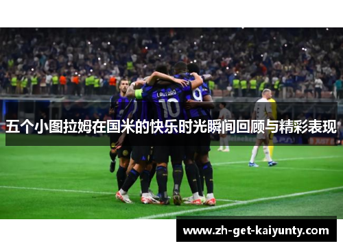 五个小图拉姆在国米的快乐时光瞬间回顾与精彩表现