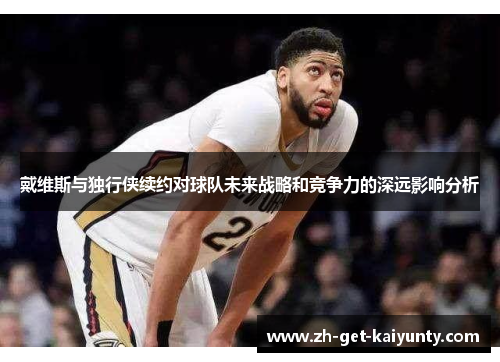 戴维斯与独行侠续约对球队未来战略和竞争力的深远影响分析