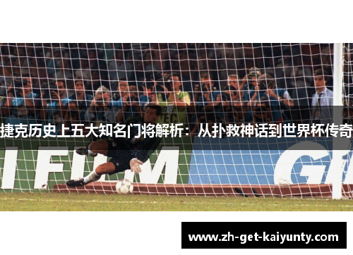 捷克历史上五大知名门将解析：从扑救神话到世界杯传奇