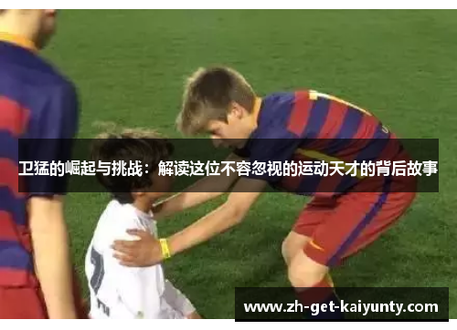 卫猛的崛起与挑战：解读这位不容忽视的运动天才的背后故事