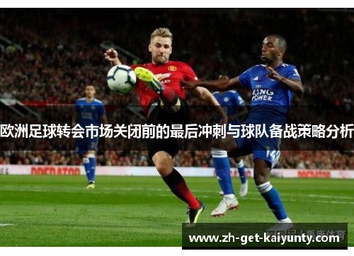 欧洲足球转会市场关闭前的最后冲刺与球队备战策略分析