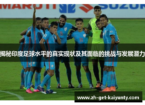 揭秘印度足球水平的真实现状及其面临的挑战与发展潜力