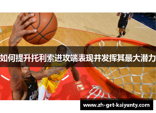 如何提升托利索进攻端表现并发挥其最大潜力