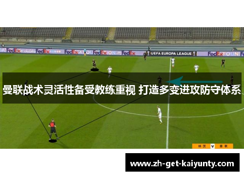 曼联战术灵活性备受教练重视 打造多变进攻防守体系