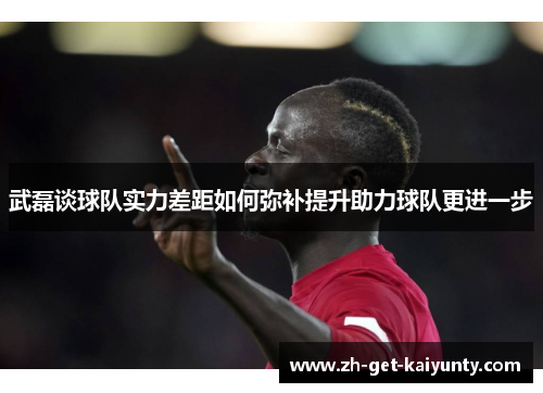 武磊谈球队实力差距如何弥补提升助力球队更进一步