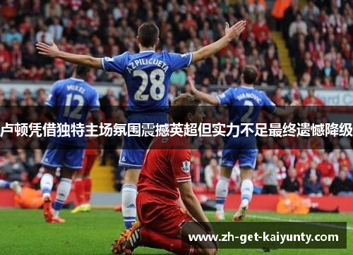 卢顿凭借独特主场氛围震撼英超但实力不足最终遗憾降级 卢顿凭借独特主场氛围震撼英超但实力不足最终遗憾降级